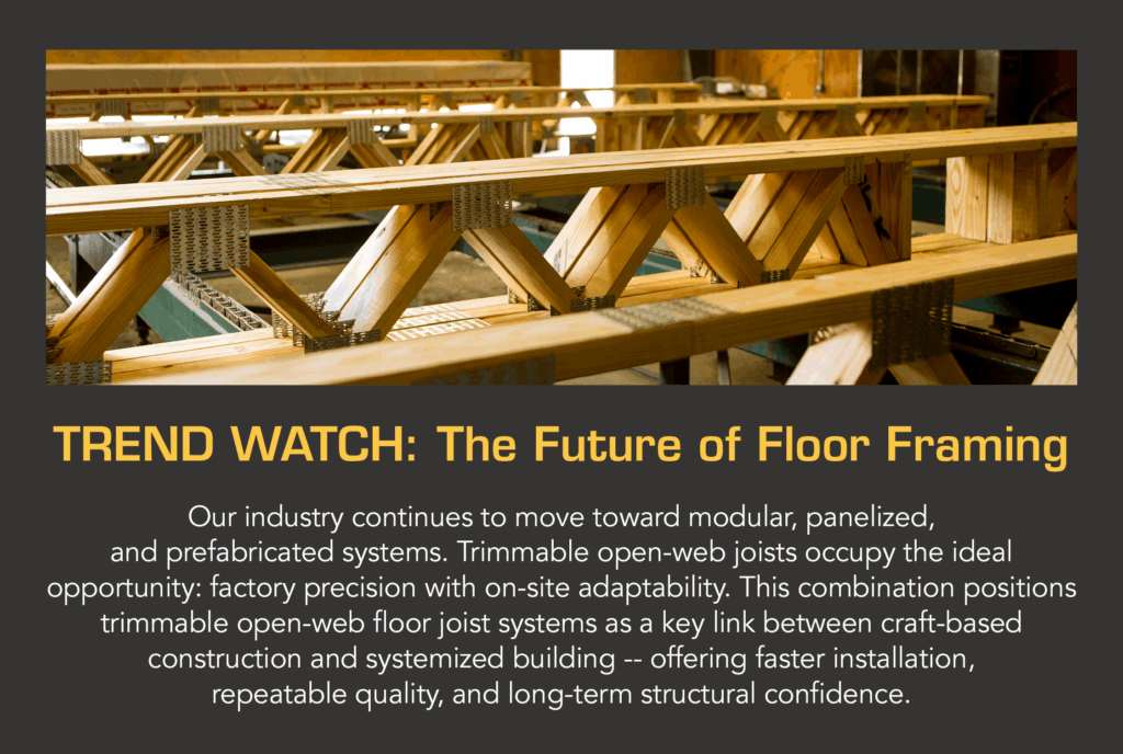Trend Watch: The Future of Floor Framing Our industry continues to move toward modular, panelized, and prefabricated systems. Trimmable open-web joists occupy the ideal opportunity: factory precision with on-site adaptability. This combination positions trimmable open-web floor joist systems as a key link between craft-based construction and systemized building -- offering faster installation, repeatable quality, and long-term structural confidence.