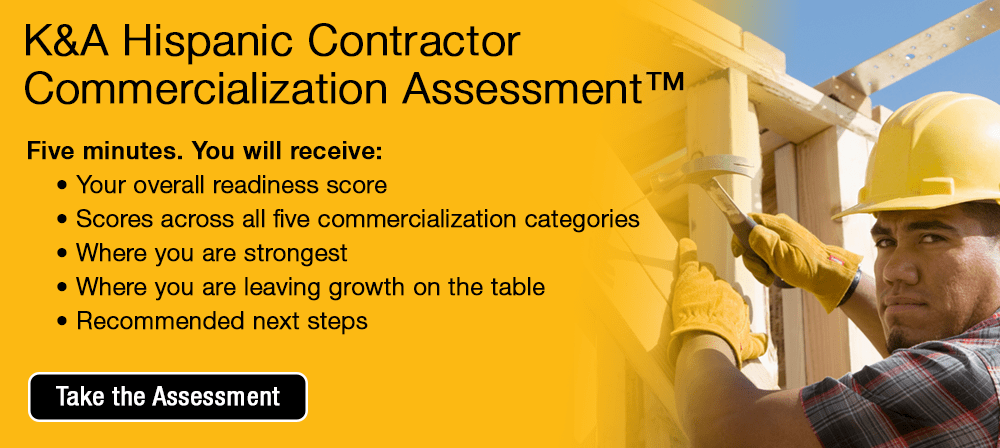 K&A Hispanic Contractor Commercialization Assessment&trade;. Five minutes. You will receive:     &bull; Your overall readiness score     &bull; Scores across all five commercialization categories     &bull; Where you are strongest     &bull; Where you are leaving growth on the table     &bull; Recommended next steps [Take the Assessment]